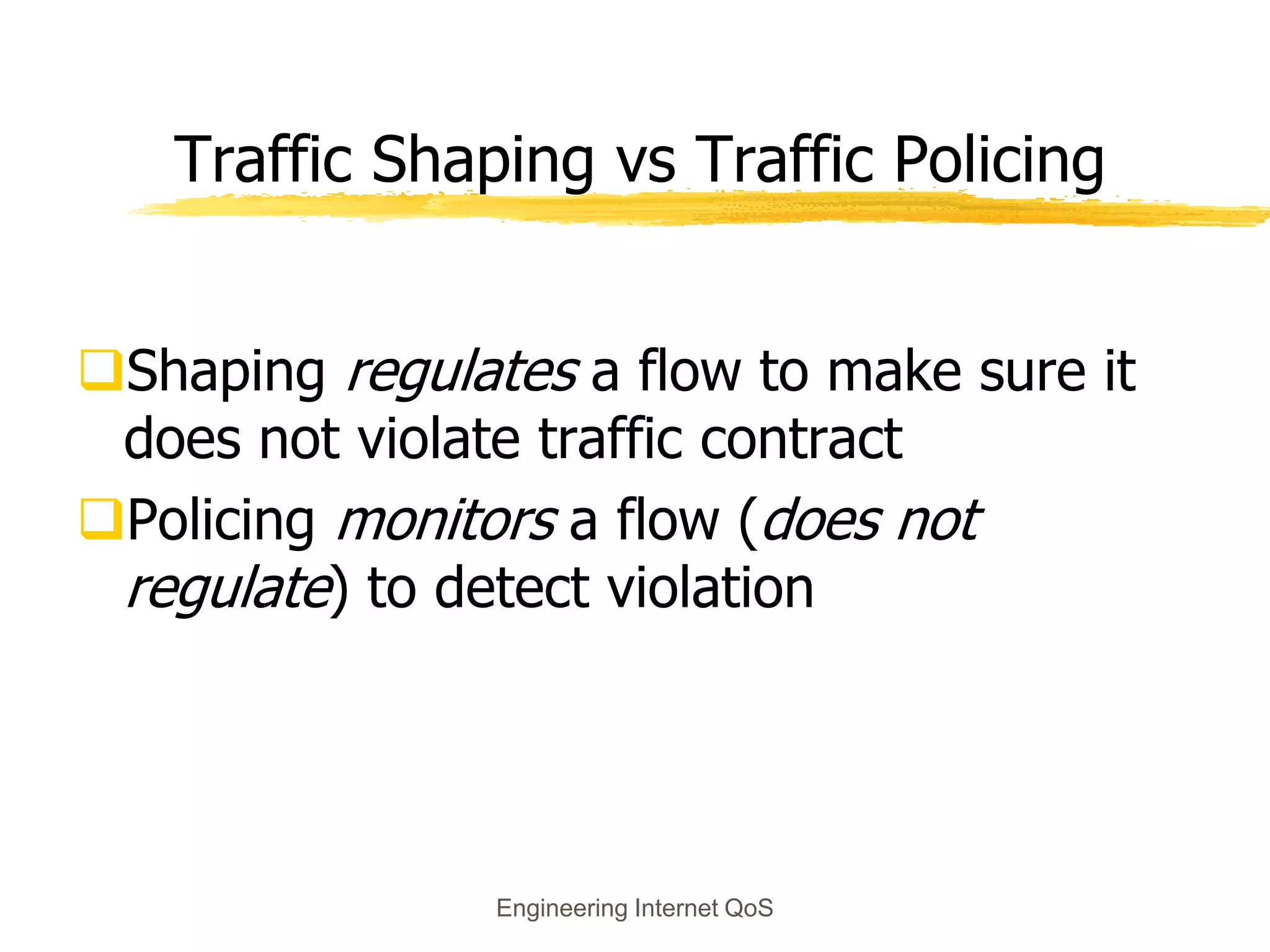 Engineering Internet QoS
Traffic Shaping vs Traffic Policing
Shaping regulates a flow to make sure it
does not violate traffic contract
Policing monitors a flow (does not
regulate) to detect violation
 