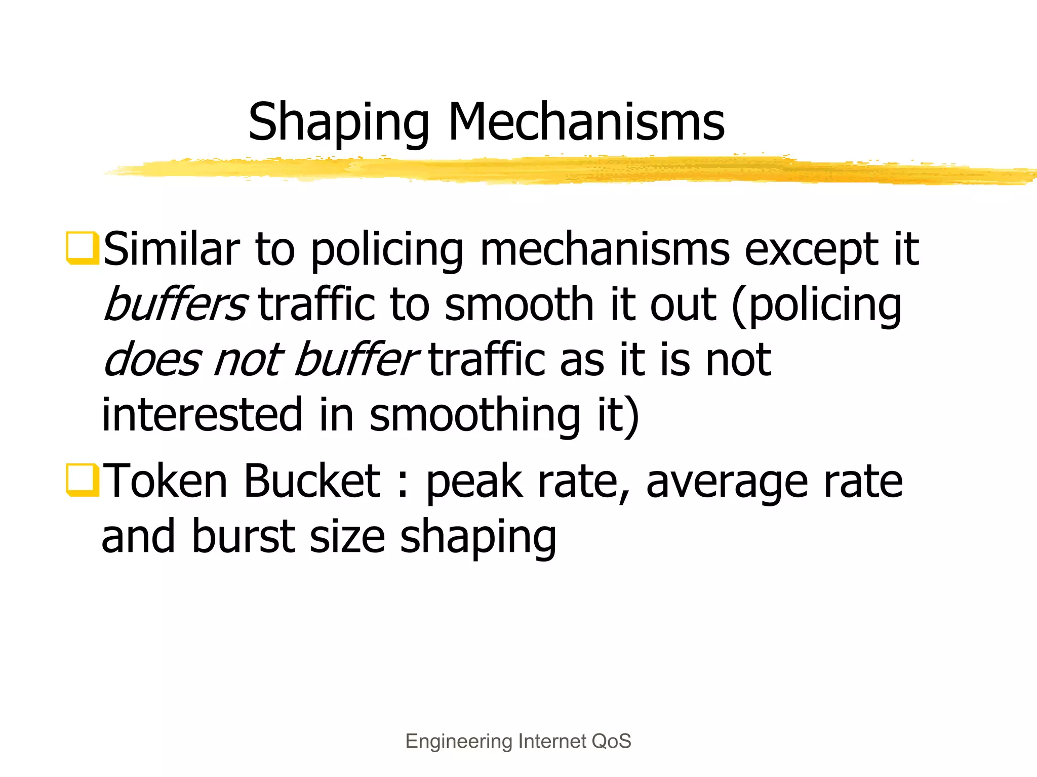 Engineering Internet QoS
Shaping Mechanisms
Similar to policing mechanisms except it
buffers traffic to smooth it out (policing
does not buffer traffic as it is not
interested in smoothing it)
Token Bucket : peak rate, average rate
and burst size shaping
 