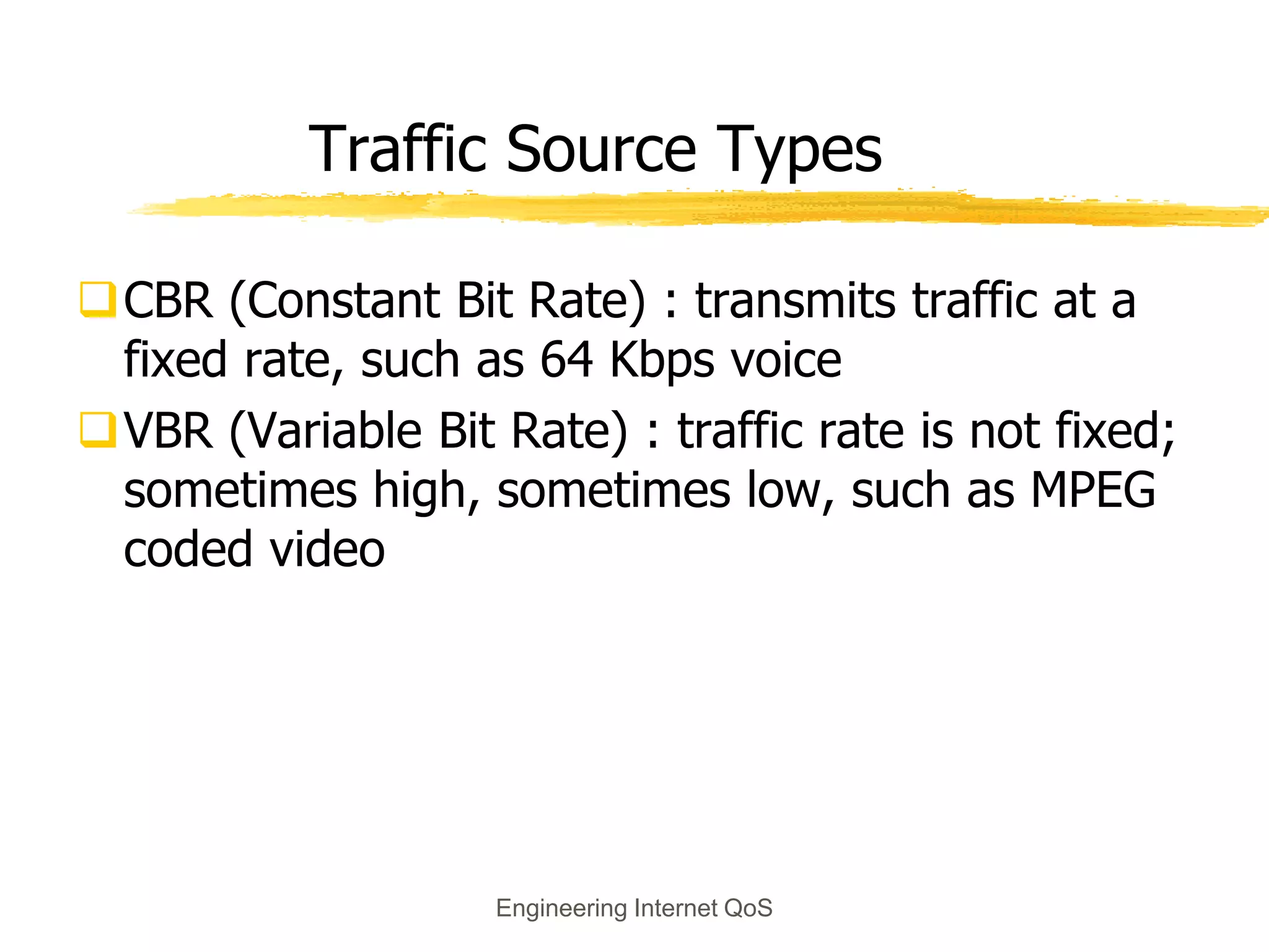 Engineering Internet QoS
Traffic Source Types
CBR (Constant Bit Rate) : transmits traffic at a
fixed rate, such as 64 Kbps voice
VBR (Variable Bit Rate) : traffic rate is not fixed;
sometimes high, sometimes low, such as MPEG
coded video
 