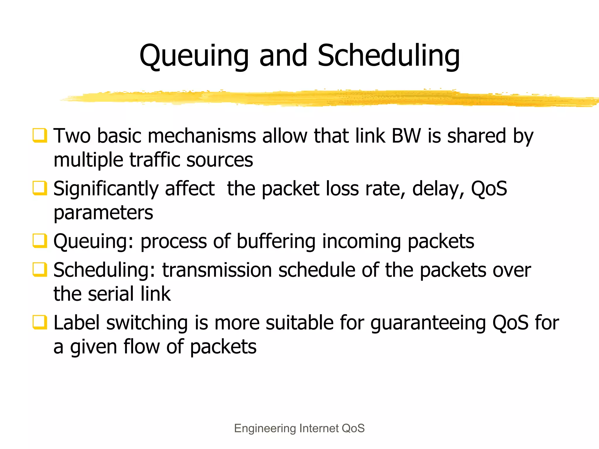 Engineering Internet QoS
Queuing and Scheduling
 Two basic mechanisms allow that link BW is shared by
multiple traffic sources
 Significantly affect the packet loss rate, delay, QoS
parameters
 Queuing: process of buffering incoming packets
 Scheduling: transmission schedule of the packets over
the serial link
 Label switching is more suitable for guaranteeing QoS for
a given flow of packets
 