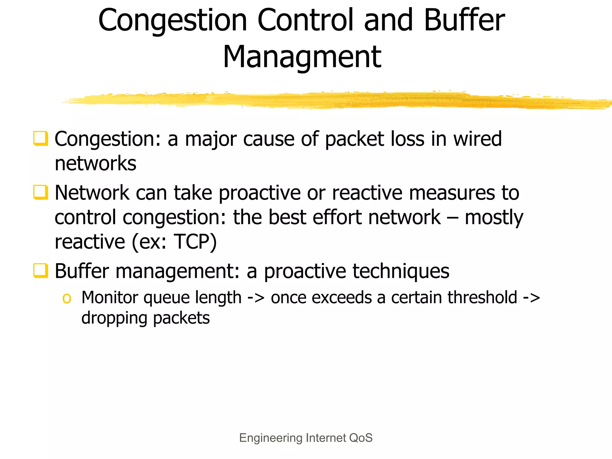 Engineering Internet QoS
Congestion Control and Buffer
Managment
 Congestion: a major cause of packet loss in wired
networks
 Network can take proactive or reactive measures to
control congestion: the best effort network – mostly
reactive (ex: TCP)
 Buffer management: a proactive techniques
o Monitor queue length -> once exceeds a certain threshold ->
dropping packets
 