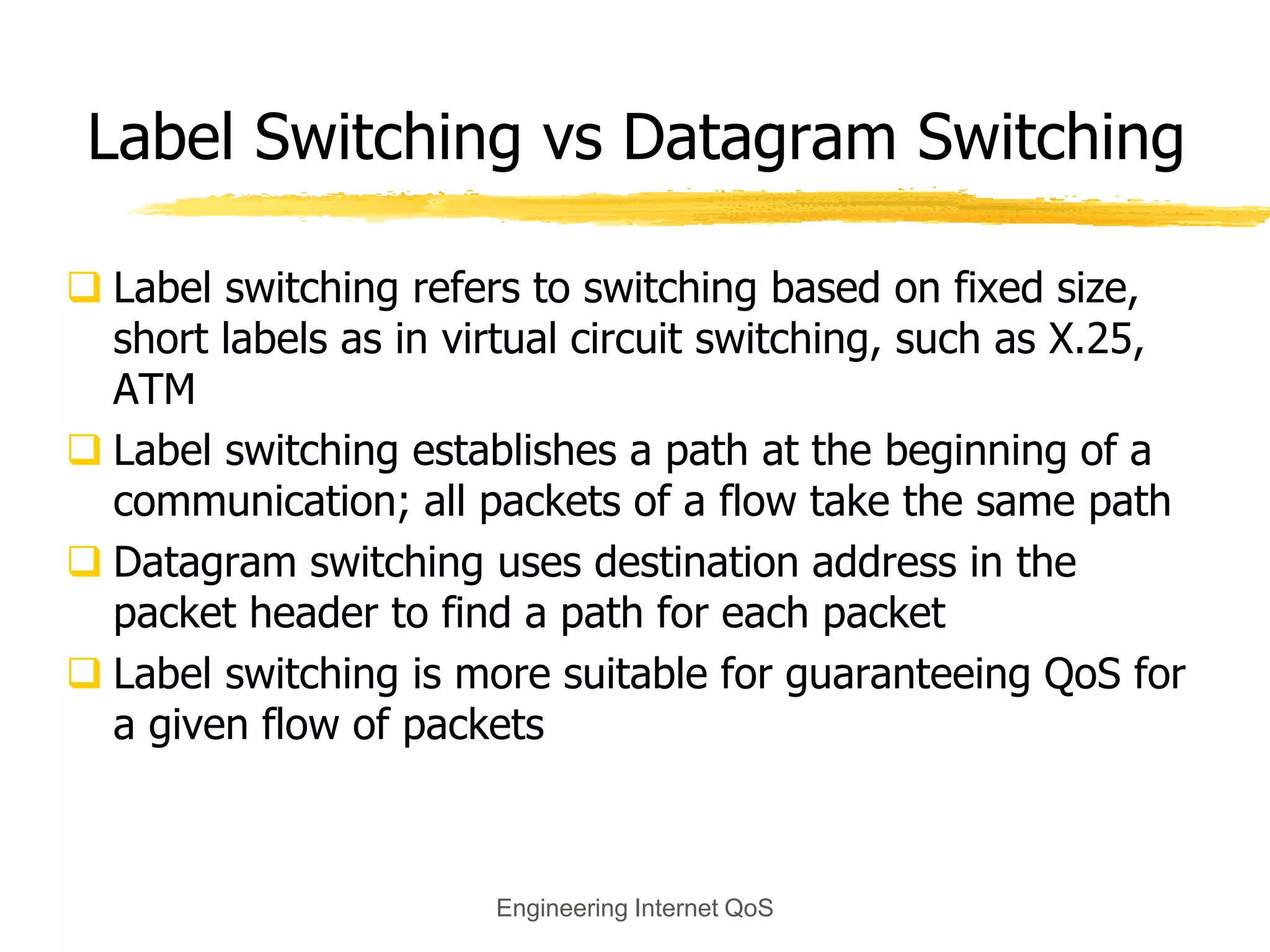 Engineering Internet QoS
Label Switching vs Datagram Switching
 Label switching refers to switching based on fixed size,
short labels as in virtual circuit switching, such as X.25,
ATM
 Label switching establishes a path at the beginning of a
communication; all packets of a flow take the same path
 Datagram switching uses destination address in the
packet header to find a path for each packet
 Label switching is more suitable for guaranteeing QoS for
a given flow of packets
 