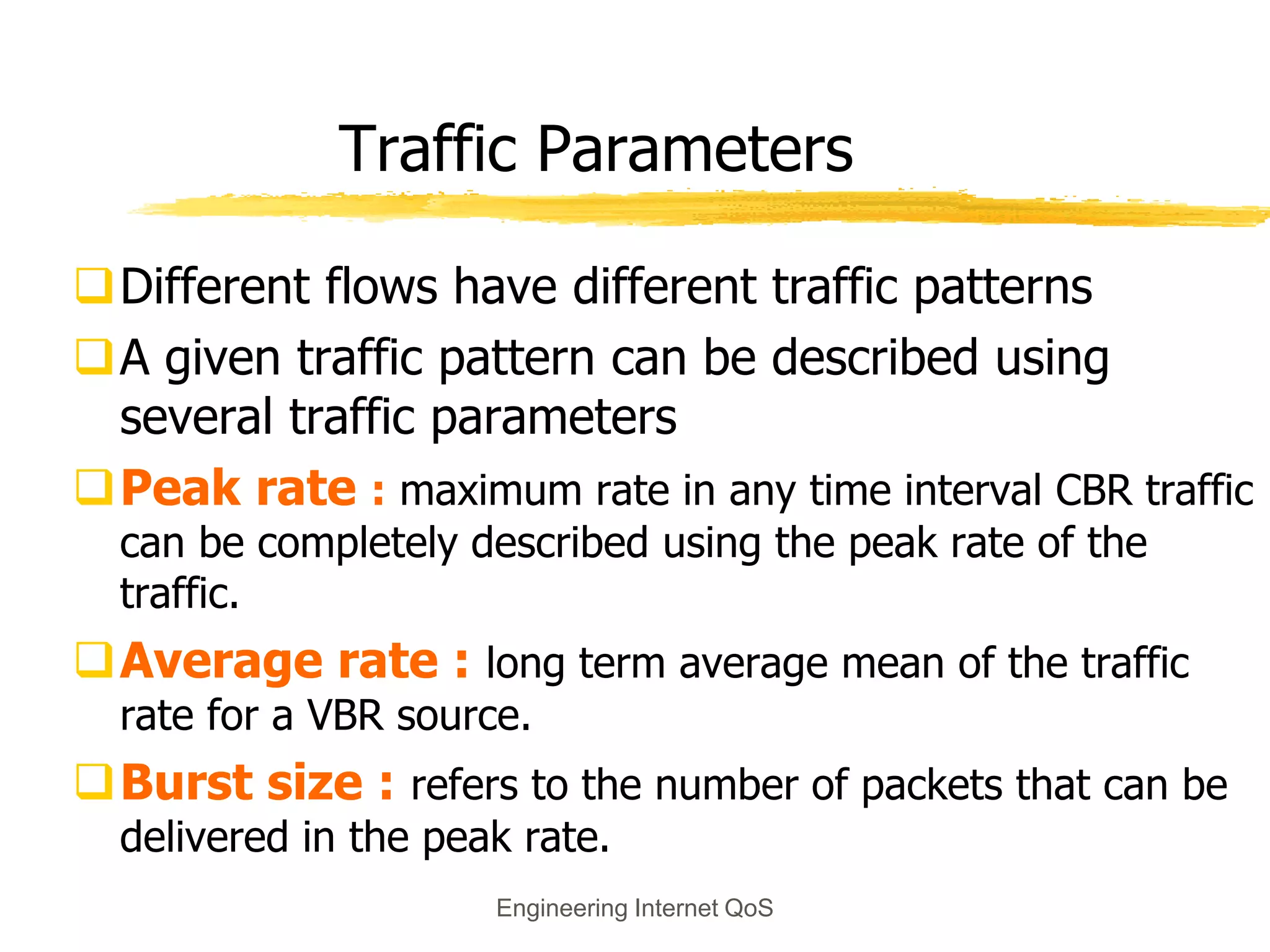 Engineering Internet QoS
Traffic Parameters
Different flows have different traffic patterns
A given traffic pattern can be described using
several traffic parameters
Peak rate : maximum rate in any time interval CBR traffic
can be completely described using the peak rate of the
traffic.
Average rate : long term average mean of the traffic
rate for a VBR source.
Burst size : refers to the number of packets that can be
delivered in the peak rate.
 