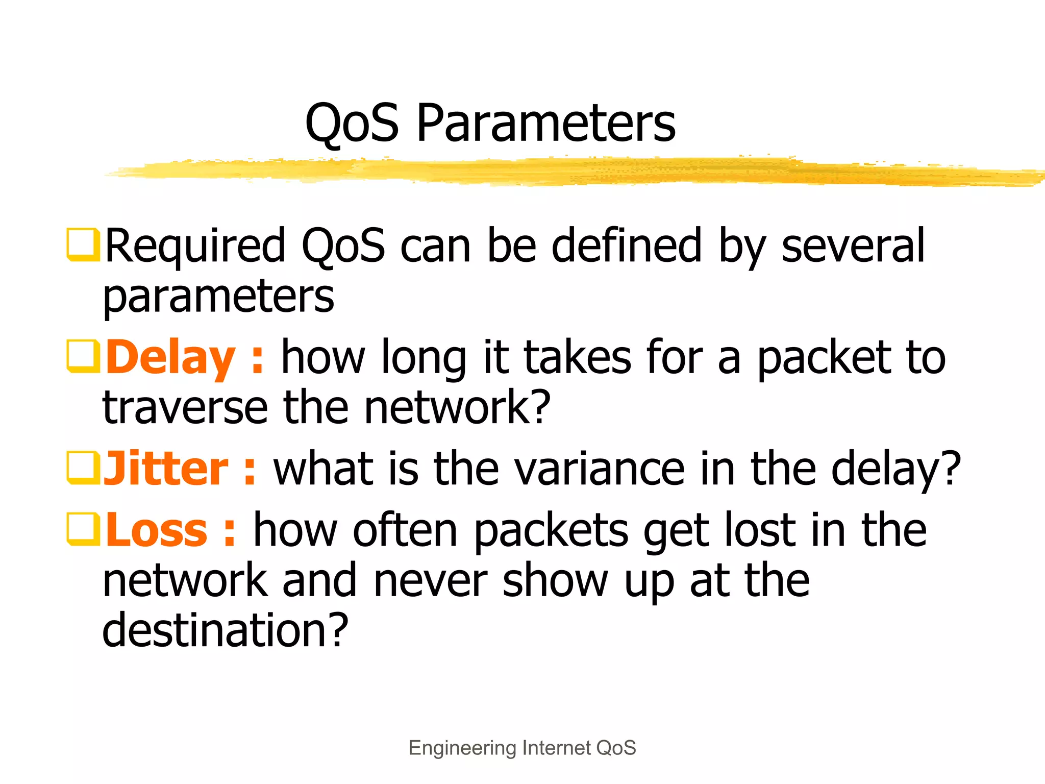 Engineering Internet QoS
QoS Parameters
Required QoS can be defined by several
parameters
Delay : how long it takes for a packet to
traverse the network?
Jitter : what is the variance in the delay?
Loss : how often packets get lost in the
network and never show up at the
destination?
 