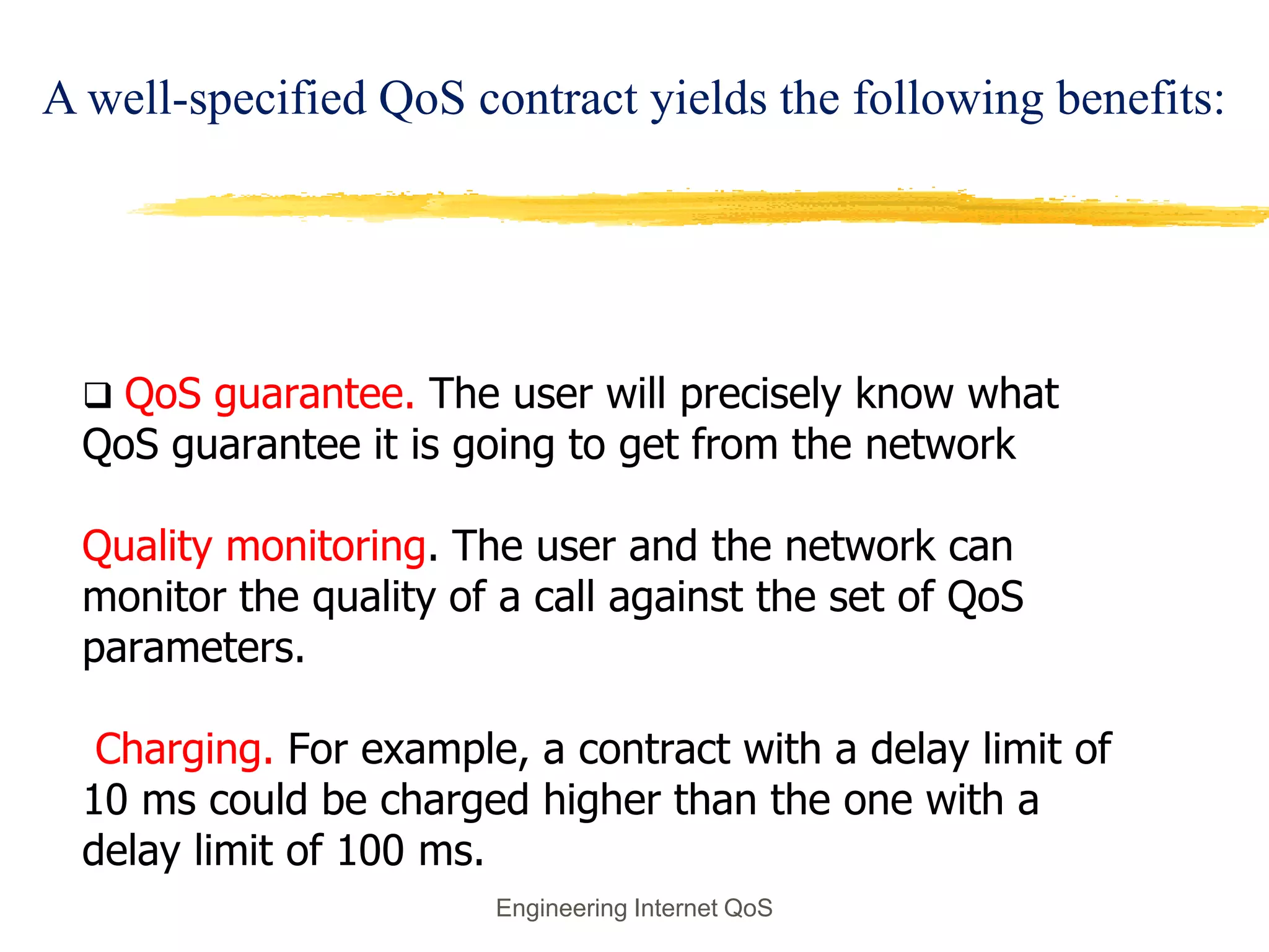  QoS guarantee. The user will precisely know what
QoS guarantee it is going to get from the network
Quality monitoring. The user and the network can
monitor the quality of a call against the set of QoS
parameters.
Charging. For example, a contract with a delay limit of
10 ms could be charged higher than the one with a
delay limit of 100 ms.
Engineering Internet QoS
A well-specified QoS contract yields the following benefits:
 
