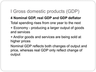 4 Nominal GDP, real GDP and GDP deflator
Total spending rises from one year to the next
+ Economy - producing a larger output of goods
and services
+ And/or goods and services are being sold at
higher prices
Nominal GDP reflects both changes of output and
price, whereas real GDP only reflect change of
output
I Gross domestic products (GDP)
 