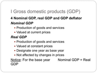 4 Nominal GDP, real GDP and GDP deflator
Nominal GDP
 Production of goods and services
 Valued at current prices
Real GDP
 Production of goods and services
 Valued at constant prices
 Designate one year as base year
 Not affected by changes in prices
Notice: For the base year Nominal GDP = Real
GDP
I Gross domestic products (GDP)
 