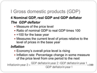 4 Nominal GDP, real GDP and GDP deflator
The GDP deflator
 Measure of the price level
 Ratio of nominal GDP to real GDP times 100
 =100 for the base year
 Measures the current level of prices relative to the
level of prices in the base year
Inflation
 Economy’s overall price level is rising
 Inflation rate: Percentage change in some measure
of the price level from one period to the next
I Gross domestic products (GDP)
100


1
year
in
deflator
GDP
1
year
in
deflator
GDP
-
2
year
in
deflator
GDP
2
year
in
Inflation
 