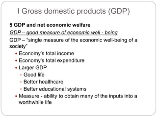 5 GDP and net economic welfare
GDP – good measure of economic well - being
GDP – “single measure of the economic well-being of a
society”
 Economy’s total income
 Economy’s total expenditure
 Larger GDP
 Good life
 Better healthcare
 Better educational systems
 Measure - ability to obtain many of the inputs into a
worthwhile life
I Gross domestic products (GDP)
 