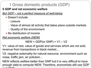 5 GDP and net economic welfare
But GDP – not a perfect measure of well-being
 Doesn’t include
 Leisure
 Value of almost all activity that takes place outside markets
 Quality of the environment
 No distribution of income
Net economic welfare (NEW)
NEW = GDP(or GNP) + V1 – V2
V1: value of rest, value of goods and services which are not sold,
revenue from transactions in black market…
V2: negative externality for natural resource, environment such as
noise, traffic jam, air pollution…
NEW reflects welfare better than GNP but it is very difficult to have
enough data to compute NEW. Therefore, economists still use GDP
I Gross domestic products (GDP)
 