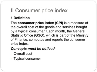 II Consumer price index
1 Definition
The consumer price index (CPI) is a measure of
the overall cost of the goods and services bought
by a typical consumer. Each month, the General
Statistic Office (GSO), which is part of the Ministry
of Finance, computes and reports the consumer
price index.
Concepts must be noticed
- Overall cost
- Typical consumer
 