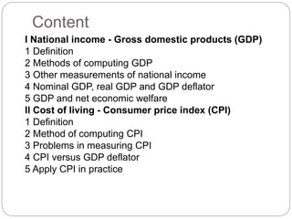 Content
I National income - Gross domestic products (GDP)
1 Definition
2 Methods of computing GDP
3 Other measurements of national income
4 Nominal GDP, real GDP and GDP deflator
5 GDP and net economic welfare
II Cost of living - Consumer price index (CPI)
1 Definition
2 Method of computing CPI
3 Problems in measuring CPI
4 CPI versus GDP deflator
5 Apply CPI in practice
 