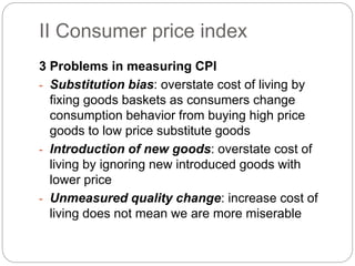 3 Problems in measuring CPI
- Substitution bias: overstate cost of living by
fixing goods baskets as consumers change
consumption behavior from buying high price
goods to low price substitute goods
- Introduction of new goods: overstate cost of
living by ignoring new introduced goods with
lower price
- Unmeasured quality change: increase cost of
living does not mean we are more miserable
II Consumer price index
 