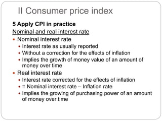 5 Apply CPI in practice
Nominal and real interest rate
 Nominal interest rate
 Interest rate as usually reported
 Without a correction for the effects of inflation
 Implies the growth of money value of an amount of
money over time
 Real interest rate
 Interest rate corrected for the effects of inflation
 = Nominal interest rate – Inflation rate
 Implies the growing of purchasing power of an amount
of money over time
II Consumer price index
 