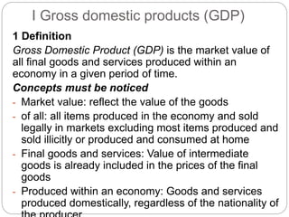 I Gross domestic products (GDP)
1 Definition
Gross Domestic Product (GDP) is the market value of
all final goods and services produced within an
economy in a given period of time.
Concepts must be noticed
- Market value: reflect the value of the goods
- of all: all items produced in the economy and sold
legally in markets excluding most items produced and
sold illicitly or produced and consumed at home
- Final goods and services: Value of intermediate
goods is already included in the prices of the final
goods
- Produced within an economy: Goods and services
produced domestically, regardless of the nationality of
 