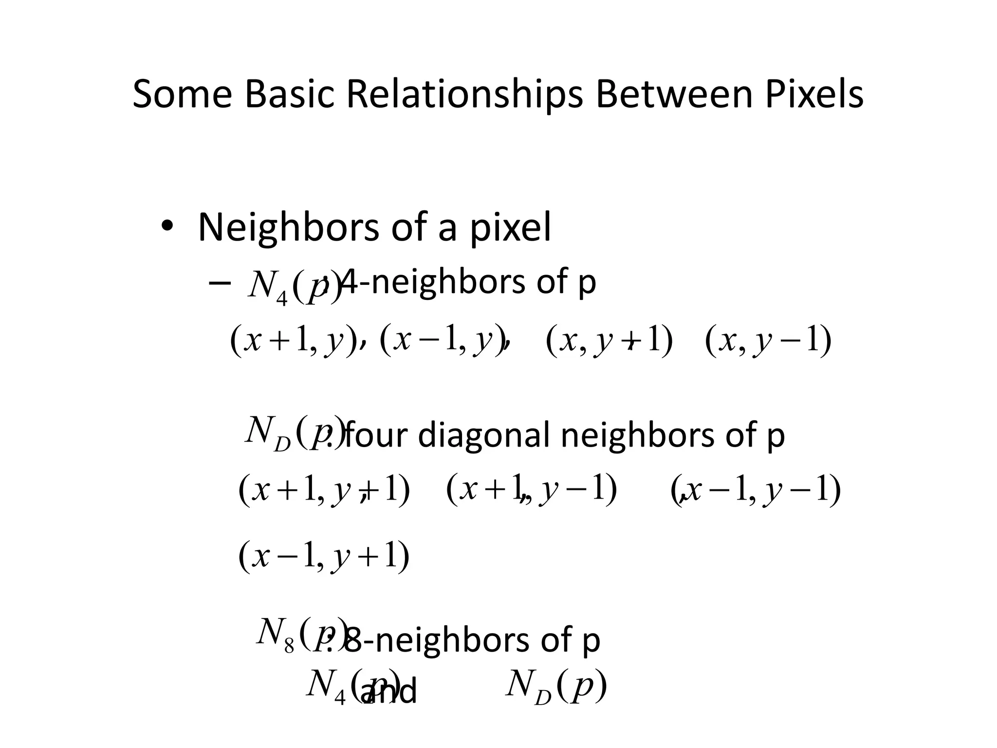 Some Basic Relationships Between Pixels • Neighbors of a pixel – : 4-neighbors of p , , , : four diagonal neighbors of p , , , : 8-neighbors of p and ) ( 4 p N ) , 1 ( y x  ) 1 , (  y x ) , 1 ( y x  ) 1 , (  y x ) 1 , 1 (   y x ) 1 , 1 (   y x ) 1 , 1 (   y x ) 1 , 1 (   y x ) (p ND ) ( 8 p N ) ( 4 p N ) (p ND 