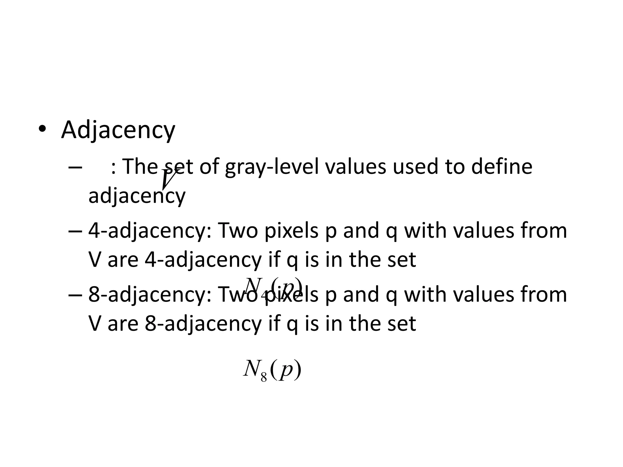 • Adjacency – : The set of gray-level values used to define adjacency – 4-adjacency: Two pixels p and q with values from V are 4-adjacency if q is in the set – 8-adjacency: Two pixels p and q with values from V are 8-adjacency if q is in the set V ) ( 4 p N ) ( 8 p N 