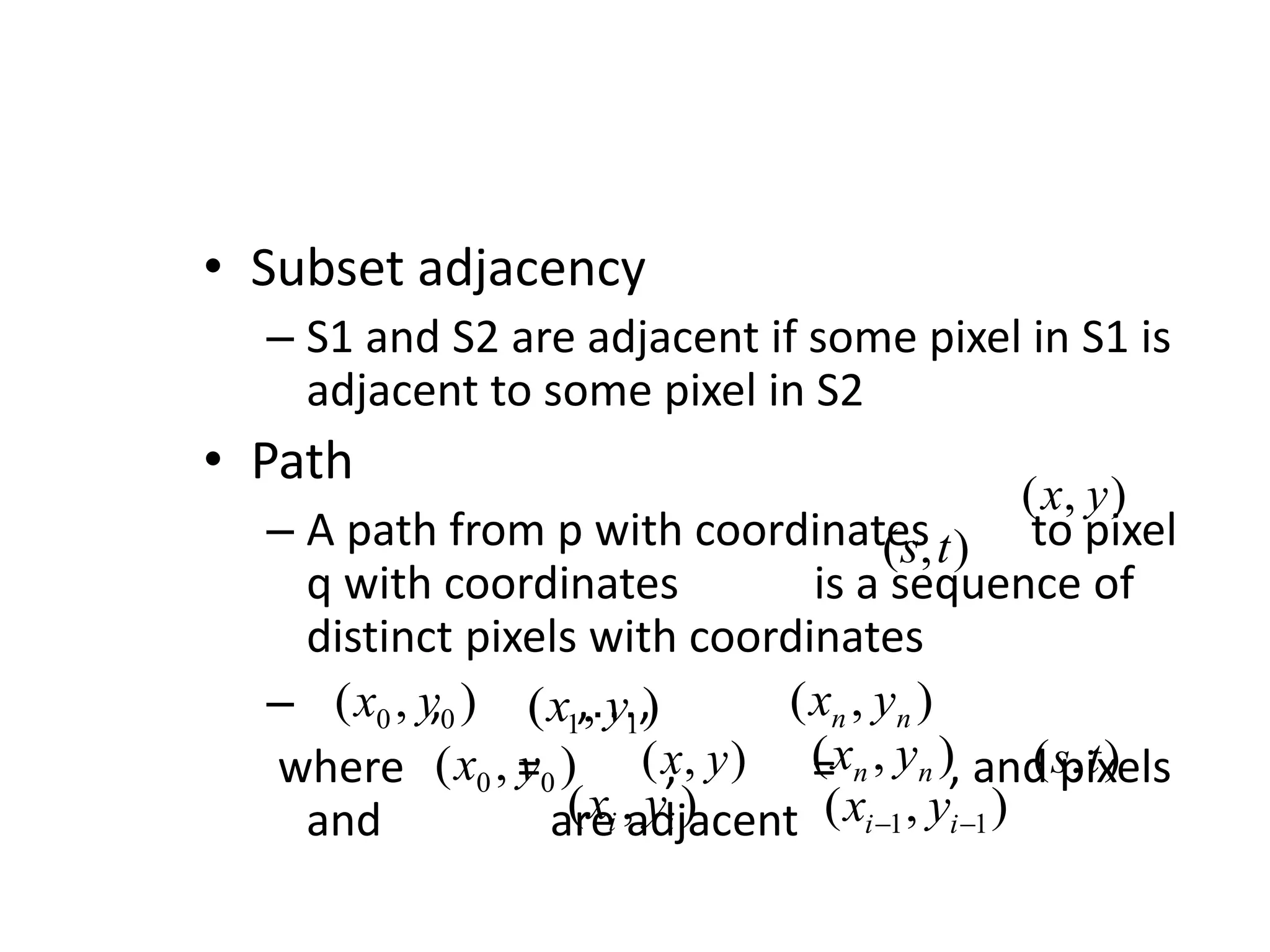 • Subset adjacency – S1 and S2 are adjacent if some pixel in S1 is adjacent to some pixel in S2 • Path – A path from p with coordinates to pixel q with coordinates is a sequence of distinct pixels with coordinates – , ,…, where = , = , and pixels and are adjacent ) , ( y x ) , ( t s ) , ( 0 0 y x ) , ( 1 1 y x ) , ( n n y x ) , ( 0 0 y x ) , ( y x ) , ( n n y x ) , ( t s ) , ( i i y x ) , ( 1 1   i i y x 
