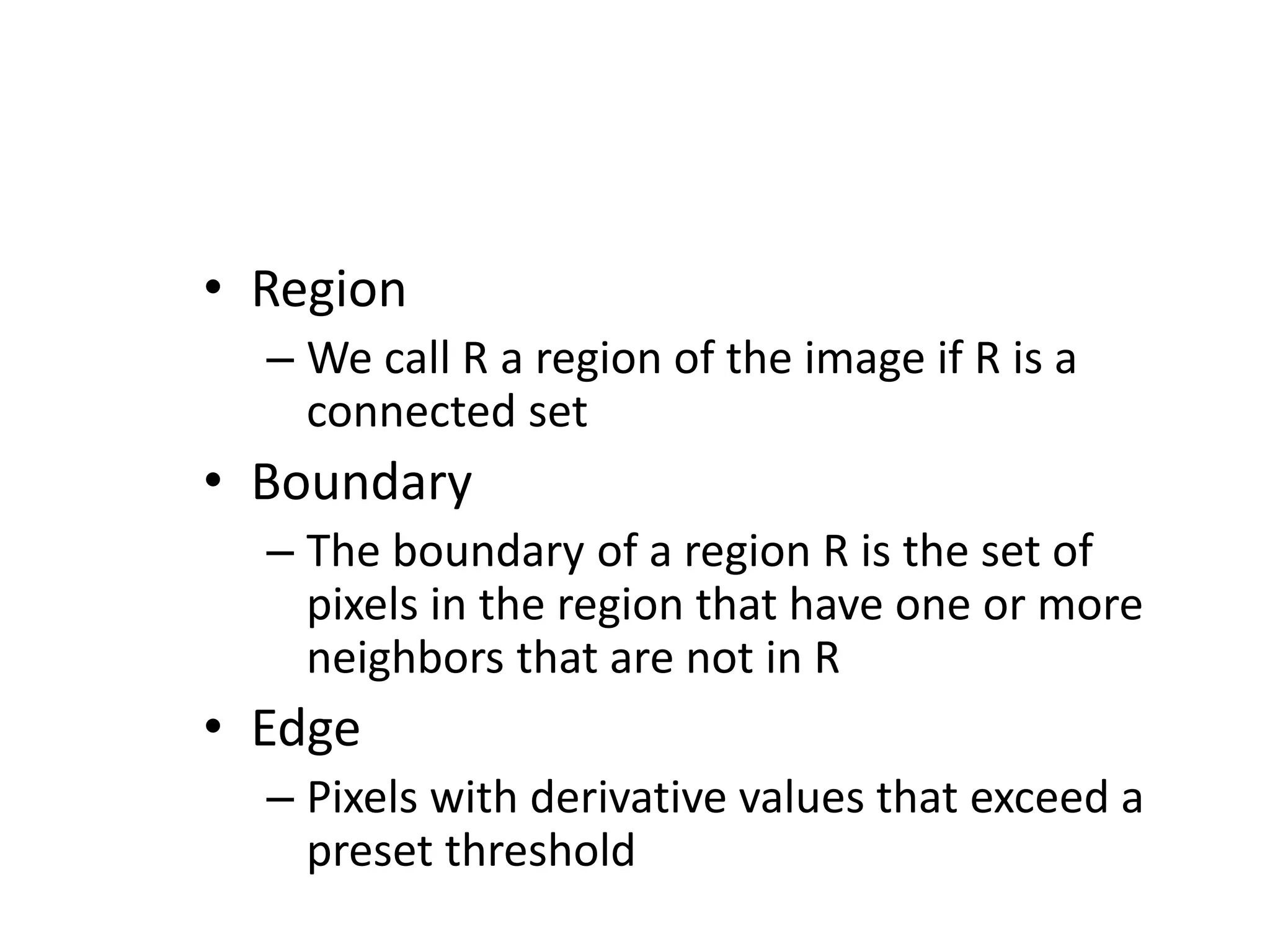 • Region – We call R a region of the image if R is a connected set • Boundary – The boundary of a region R is the set of pixels in the region that have one or more neighbors that are not in R • Edge – Pixels with derivative values that exceed a preset threshold 