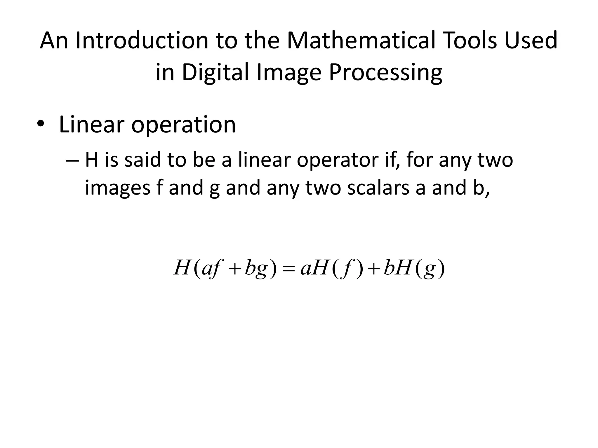 An Introduction to the Mathematical Tools Used in Digital Image Processing • Linear operation – H is said to be a linear operator if, for any two images f and g and any two scalars a and b, ) ( ) ( ) ( g bH f aH bg af H    