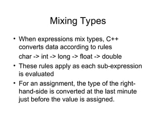 Mixing Types
• When expressions mix types, C++
converts data according to rules
char -> int -> long -> float -> double
• These rules apply as each sub-expression
is evaluated
• For an assignment, the type of the right-
hand-side is converted at the last minute
just before the value is assigned.
 
