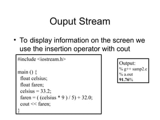 Ouput Stream
• To display information on the screen we
use the insertion operator with cout
#include <iostream.h>
main () {
float celsius;
float faren;
celsius = 33.2;
faren = ( (celsius * 9 ) / 5) + 32.0;
cout << faren;
}
Output:
% g++ samp2.c
% a.out
91.76%
 