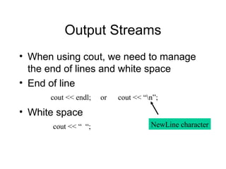 Output Streams
• When using cout, we need to manage
the end of lines and white space
• End of line
• White space
cout << endl; or cout << “n”;
cout << “ “; NewLine character
 