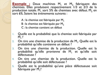 Exemple : Deux machines M1 et M2 fabriquent des
chemises. Elles produisent respectivement 1/3 et 2/3 de la
production totale. M1 sort 5% de chemises avec défaut. M2 en
sort 6%. Soient les événements suivants :
A : la chemise est fabriquée par M1
B : la chemise est fabriquée par M2
C : la chemise contient un défaut
1. Quelle est la probabilité que la chemise soit fabriquée par
M1 ?
2. On tire une chemise de la production de M1. Quelle est la
probabilité qu’elle contienne un défaut ?
3. On tire une chemise de la production. Quelle est la
probabilité qu’elle provienne de M1 et qu’elle soit
défectueuse ?
4. On tire une chemise de la production. Quelle est la
probabilité qu’elle soit défectueuse ?
5. Quelle est la probabilité qu’une pièce défectueuse soit
fabriquée par M1?
 