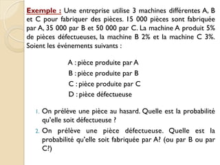 Exemple : Une entreprise utilise 3 machines différentes A, B
et C pour fabriquer des pièces. 15 000 pièces sont fabriquée
par A, 35 000 par B et 50 000 par C. La machine A produit 5%
de pièces défectueuses, la machine B 2% et la machine C 3%.
Soient les événements suivants :
A : pièce produite par A
B : pièce produite par B
C : pièce produite par C
D : pièce défectueuse
1. On prélève une pièce au hasard. Quelle est la probabilité
qu’elle soit défectueuse ?
2. On prélève une pièce défectueuse. Quelle est la
probabilité qu’elle soit fabriquée par A? (ou par B ou par
C?)
 