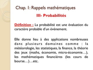 Chap. 1: Rappels mathématiques
III- Probabilités
Définition : La probabilité est une évaluation du
caractère probable d’un événement.
Elle donne lieu à des applications nombreuses
dans plusieurs domaines comme : la
météorologie, les statistiques, la finance, la théorie
des jeux (maths, économie, micro-économie…),
les mathématiques financières (les cours de
bourse…)…etc.
 