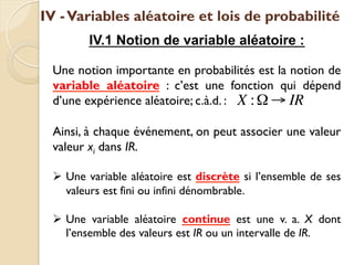IV -Variables aléatoire et lois de probabilité
IV.1 Notion de variable aléatoire :
Une notion importante en probabilités est la notion de
variable aléatoire : c’est une fonction qui dépend
d’une expérience aléatoire; c.à.d. :
Ainsi, à chaque événement, on peut associer une valeur
valeur xi dans IR.
Ø Une variable aléatoire est discrète si l’ensemble de ses
valeurs est fini ou infini dénombrable.
Ø Une variable aléatoire continue est une v. a. X dont
l’ensemble des valeurs est IR ou un intervalle de IR.
X :Ω → IR
 