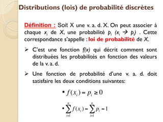 Distributions (lois) de probabilité discrètes
Définition : Soit X une v. a. d. X. On peut associer à
chaque xi de X, une probabilité pi (xi à pi) . Cette
correspondance s’appelle : loi de probabilité de X.
Ø C’est une fonction f(x) qui décrit comment sont
distribuées les probabilités en fonction des valeurs
de la v. a. d.
Ø Une fonction de probabilité d’une v. a. d. doit
satisfaire les deux conditions suivantes:
• f (xi ) = pi ≥ 0
• f (xi )
i=1
n
∑ = pi
i=1
n
∑ =1
 