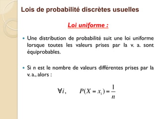 Lois de probabilité discrètes usuelles
Loi uniforme :
— Une distribution de probabilité suit une loi uniforme
lorsque toutes les valeurs prises par la v. a. sont
équiprobables.
— Si n est le nombre de valeurs différentes prises par la
v. a., alors :
∀i, P(X = xi ) =
1
n
 