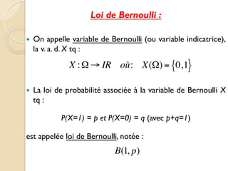 Loi de Bernoulli :
— On appelle variable de Bernoulli (ou variable indicatrice),
la v. a. d. X tq :
— La loi de probabilité associée à la variable de Bernoulli X
tq :
P(X=1) = p et P(X=0) = q (avec p+q=1)
est appelée loi de Bernoulli, notée :	

X :Ω → IR où: X(Ω) = 0
{ ,1}
B(1, p)
 