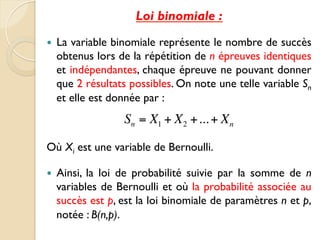 Loi binomiale :
— La variable binomiale représente le nombre de succès
obtenus lors de la répétition de n épreuves identiques
et indépendantes, chaque épreuve ne pouvant donner
que 2 résultats possibles. On note une telle variable Sn
et elle est donnée par :
Où Xi est une variable de Bernoulli.
— Ainsi, la loi de probabilité suivie par la somme de n
variables de Bernoulli et où la probabilité associée au
succès est p, est la loi binomiale de paramètres n et p,
notée : B(n,p).
Sn = X1 + X2 +...+ Xn
 