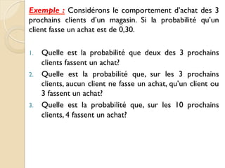 Exemple : Considérons le comportement d’achat des 3
prochains clients d’un magasin. Si la probabilité qu’un
client fasse un achat est de 0,30.
1. Quelle est la probabilité que deux des 3 prochains
clients fassent un achat?
2. Quelle est la probabilité que, sur les 3 prochains
clients, aucun client ne fasse un achat, qu’un client ou
3 fassent un achat?
3. Quelle est la probabilité que, sur les 10 prochains
clients, 4 fassent un achat?
 