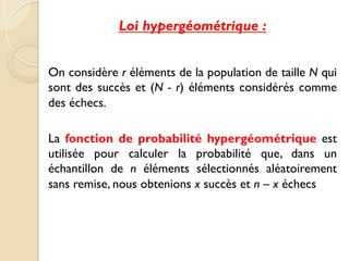 Loi hypergéométrique :
On considère r éléments de la population de taille N qui
sont des succès et (N - r) éléments considérés comme
des échecs.
La fonction de probabilité hypergéométrique est
utilisée pour calculer la probabilité que, dans un
échantillon de n éléments sélectionnés aléatoirement
sans remise, nous obtenions x succès et n – x échecs
 