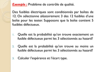 Exemple : Problème de contrôle de qualité.
Des fusibles électriques sont conditionnés par boîtes de
12. On sélectionne aléatoirement 3 des 12 fusibles d’une
boîte pour les tester. Supposons que la boîte contient 5
fusibles défectueux.
1. Quelle est la probabilité qu’on trouve exactement un
fusible défectueux parmi les 3 sélectionnés au hasard?
2. Quelle est la probabilité qu’on trouve au moins un
fusible défectueux parmi les 3 sélectionnés au hasard?
3. Calculer l’espérance et l’écart type.
 