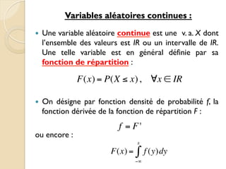 Variables aléatoires continues :
— Une variable aléatoire continue est une v. a. X dont
l’ensemble des valeurs est IR ou un intervalle de IR.
Une telle variable est en général définie par sa
fonction de répartition :
— On désigne par fonction densité de probabilité f, la
fonction dérivée de la fonction de répartition F :
ou encore :
f = F'
F(x) = f (y)dy
−∞
x
∫
F(x) = P(X ≤ x), ∀x ∈ IR
 