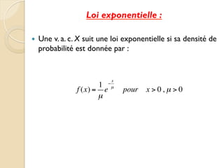 Loi exponentielle :
— Une v. a. c. X suit une loi exponentielle si sa densité de
probabilité est donnée par :
f (x) =
1
µ
e
−
x
µ
pour x > 0, µ > 0
 