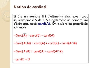 Notion de cardinal
Si E a un nombre fini d’éléments, alors pour tout
sous-ensemble A de E,A a également un nombre fini
d’éléments, noté: card(A). On a alors les propriétés
suivantes:
• Card(A) = card(E) - card(A)
• Card(AUB) = card(A) + card(B) - card(A∩B)
• Card(AB) = card(A) - card(A∩B)
• card∅ = 0
 