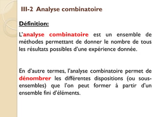 III-2 Analyse combinatoire
Définition:
L’analyse combinatoire est un ensemble de
méthodes permettant de donner le nombre de tous
les résultats possibles d’une expérience donnée.
En d’autre termes, l’analyse combinatoire permet de
dénombrer les différentes dispositions (ou sous-
ensembles) que l’on peut former à partir d’un
ensemble fini d’éléments.
 