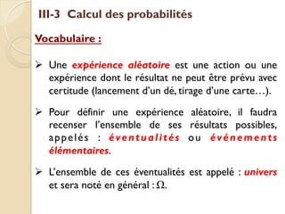 III-3 Calcul des probabilités
Vocabulaire :
Ø Une expérience aléatoire est une action ou une
expérience dont le résultat ne peut être prévu avec
certitude (lancement d’un dé, tirage d’une carte…).
Ø Pour définir une expérience aléatoire, il faudra
recenser l’ensemble de ses résultats possibles,
appelés : éventualités ou événements
élémentaires.
Ø L’ensemble de ces éventualités est appelé : univers
et sera noté en général : Ω.
 