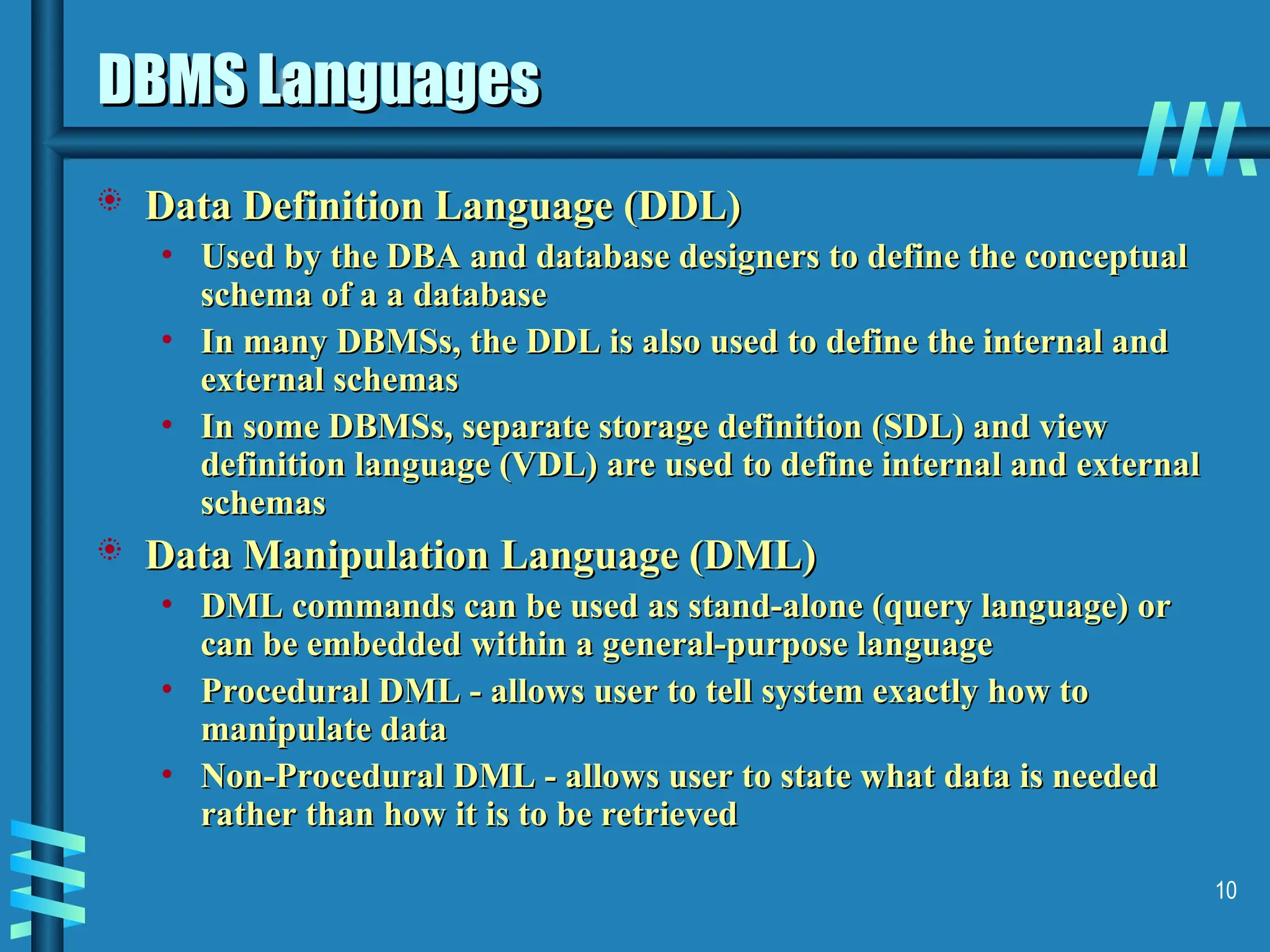 10 DBMS Languages DBMS Languages  Data Definition Language (DDL) Data Definition Language (DDL) • Used by the DBA and database designers to define the conceptual Used by the DBA and database designers to define the conceptual schema of a a database schema of a a database • In many DBMSs, the DDL is also used to define the internal and In many DBMSs, the DDL is also used to define the internal and external schemas external schemas • In some DBMSs, separate storage definition (SDL) and view In some DBMSs, separate storage definition (SDL) and view definition language (VDL) are used to define internal and external definition language (VDL) are used to define internal and external schemas schemas  Data Manipulation Language (DML) Data Manipulation Language (DML) • DML commands can be used as stand-alone (query language) or DML commands can be used as stand-alone (query language) or can be embedded within a general-purpose language can be embedded within a general-purpose language • Procedural DML - allows user to tell system exactly how to Procedural DML - allows user to tell system exactly how to manipulate data manipulate data • Non-Procedural DML - allows user to state what data is needed Non-Procedural DML - allows user to state what data is needed rather than how it is to be retrieved rather than how it is to be retrieved 