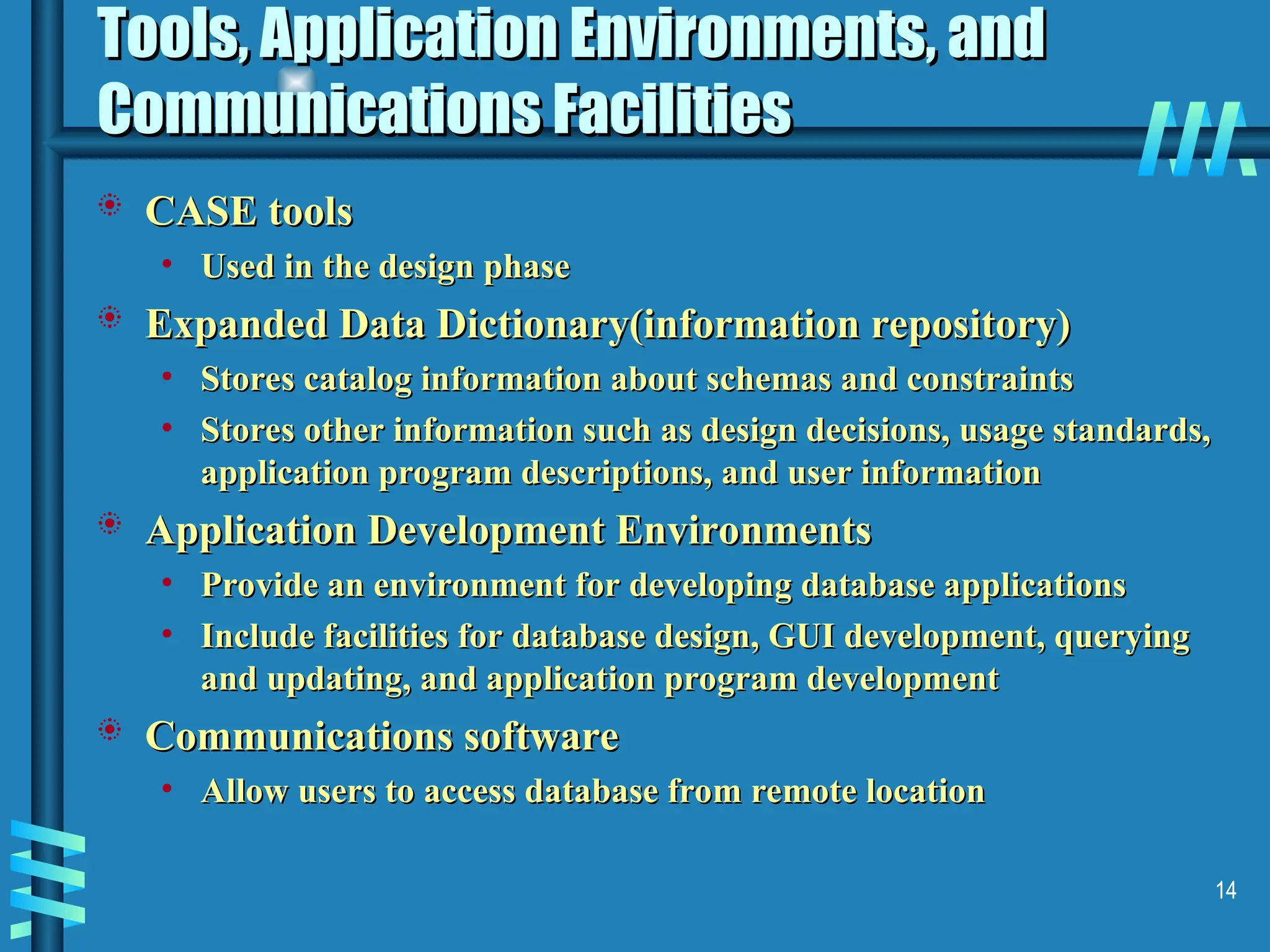 14 Tools, Application Environments, and Tools, Application Environments, and Communications Facilities Communications Facilities  CASE tools CASE tools • Used in the design phase Used in the design phase  Expanded Data Dictionary(information repository) Expanded Data Dictionary(information repository) • Stores catalog information about schemas and constraints Stores catalog information about schemas and constraints • Stores other information such as design decisions, usage standards, Stores other information such as design decisions, usage standards, application program descriptions, and user information application program descriptions, and user information  Application Development Environments Application Development Environments • Provide an environment for developing database applications Provide an environment for developing database applications • Include facilities for database design, GUI development, querying Include facilities for database design, GUI development, querying and updating, and application program development and updating, and application program development  Communications software Communications software • Allow users to access database from remote location Allow users to access database from remote location 