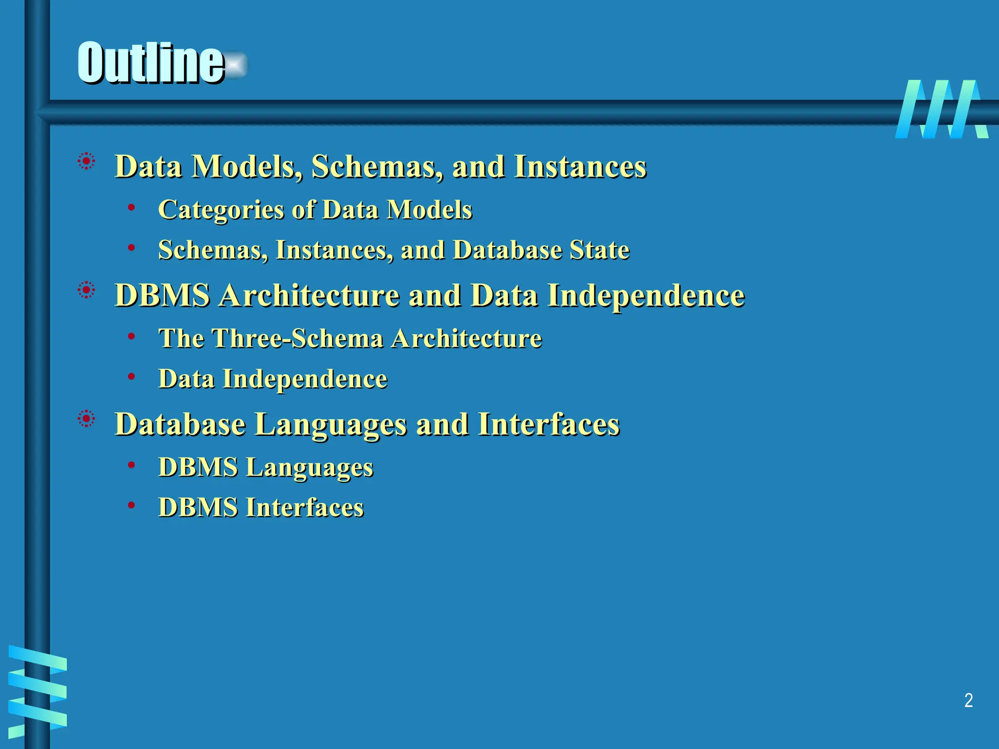 2 Outline Outline  Data Models, Schemas, and Instances Data Models, Schemas, and Instances • Categories of Data Models Categories of Data Models • Schemas, Instances, and Database State Schemas, Instances, and Database State  DBMS Architecture and Data Independence DBMS Architecture and Data Independence • The Three-Schema Architecture The Three-Schema Architecture • Data Independence Data Independence  Database Languages and Interfaces Database Languages and Interfaces • DBMS Languages DBMS Languages • DBMS Interfaces DBMS Interfaces 