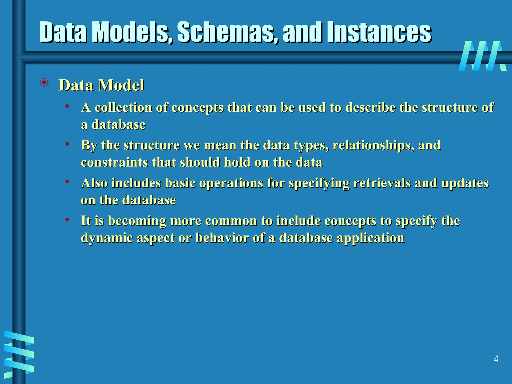 4 Data Models, Schemas, and Instances Data Models, Schemas, and Instances  Data Model Data Model • A collection of concepts that can be used to describe the structure of A collection of concepts that can be used to describe the structure of a database a database • By the structure we mean the data types, relationships, and By the structure we mean the data types, relationships, and constraints that should hold on the data constraints that should hold on the data • Also includes basic operations for specifying retrievals and updates Also includes basic operations for specifying retrievals and updates on the database on the database • It is becoming more common to include concepts to specify the It is becoming more common to include concepts to specify the dynamic aspect or behavior of a database application dynamic aspect or behavior of a database application 