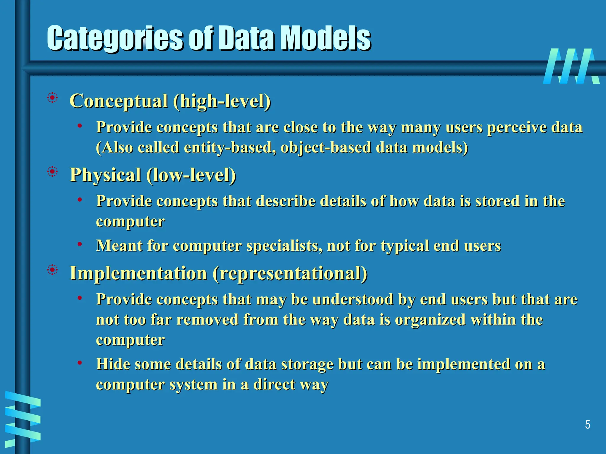 5 Categories of Data Models Categories of Data Models  Conceptual (high-level) Conceptual (high-level) • Provide concepts that are close to the way many users perceive data Provide concepts that are close to the way many users perceive data (Also called entity-based, object-based data models) (Also called entity-based, object-based data models)  Physical (low-level) Physical (low-level) • Provide concepts that describe details of how data is stored in the Provide concepts that describe details of how data is stored in the computer computer • Meant for computer specialists, not for typical end users Meant for computer specialists, not for typical end users  Implementation (representational) Implementation (representational) • Provide concepts that may be understood by end users but that are Provide concepts that may be understood by end users but that are not too far removed from the way data is organized within the not too far removed from the way data is organized within the computer computer • Hide some details of data storage but can be implemented on a Hide some details of data storage but can be implemented on a computer system in a direct way computer system in a direct way 