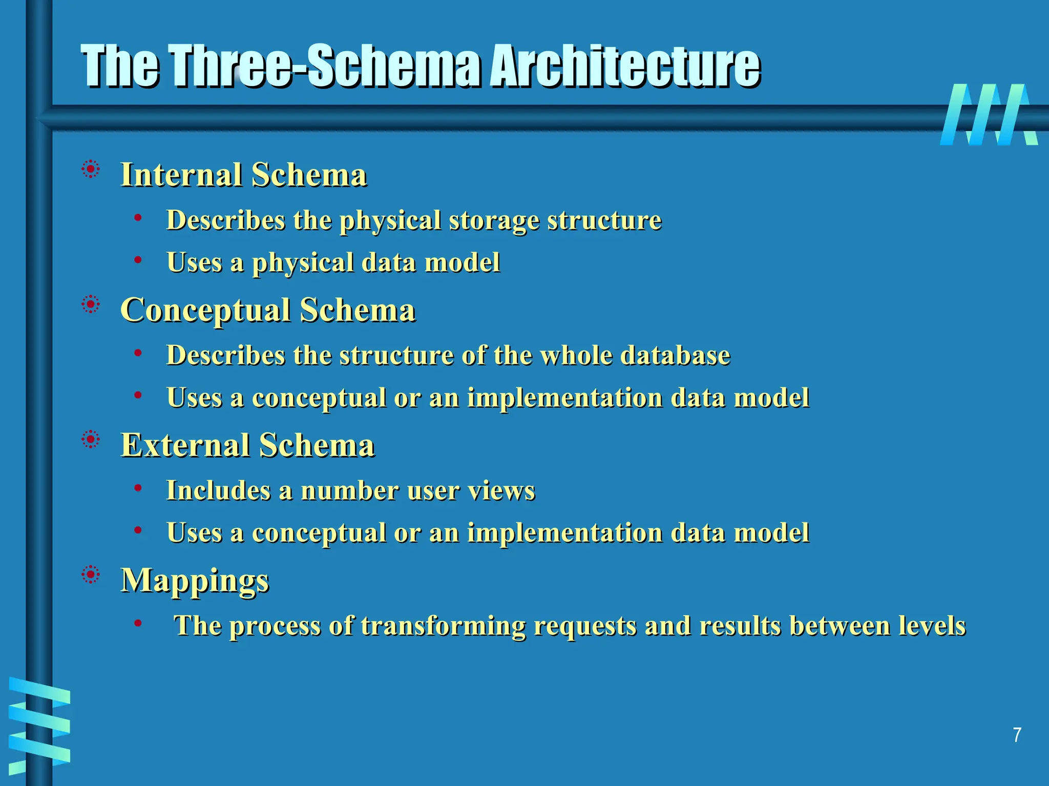 7 The Three-Schema Architecture The Three-Schema Architecture  Internal Schema Internal Schema • Describes the physical storage structure Describes the physical storage structure • Uses a physical data model Uses a physical data model  Conceptual Schema Conceptual Schema • Describes the structure of the whole database Describes the structure of the whole database • Uses a conceptual or an implementation data model Uses a conceptual or an implementation data model  External Schema External Schema • Includes a number user views Includes a number user views • Uses a conceptual or an implementation data model Uses a conceptual or an implementation data model  Mappings Mappings • The process of transforming requests and results between levels The process of transforming requests and results between levels 