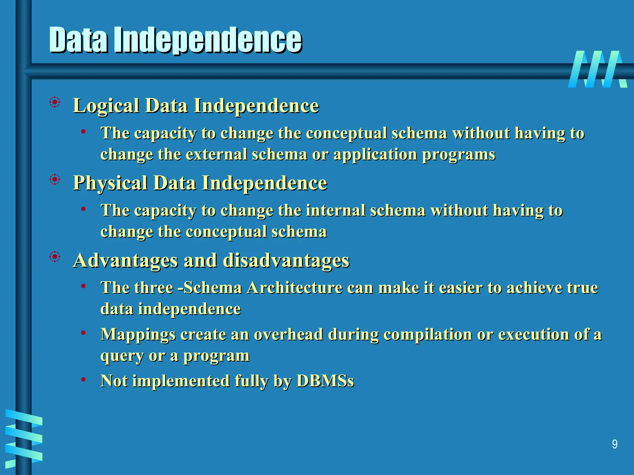 9 Data Independence Data Independence  Logical Data Independence Logical Data Independence • The capacity to change the conceptual schema without having to The capacity to change the conceptual schema without having to change the external schema or application programs change the external schema or application programs  Physical Data Independence Physical Data Independence • The capacity to change the internal schema without having to The capacity to change the internal schema without having to change the conceptual schema change the conceptual schema  Advantages and disadvantages Advantages and disadvantages • The three -Schema Architecture can make it easier to achieve true The three -Schema Architecture can make it easier to achieve true data independence data independence • Mappings create an overhead during compilation or execution of a Mappings create an overhead during compilation or execution of a query or a program query or a program • Not implemented fully by DBMSs Not implemented fully by DBMSs 
